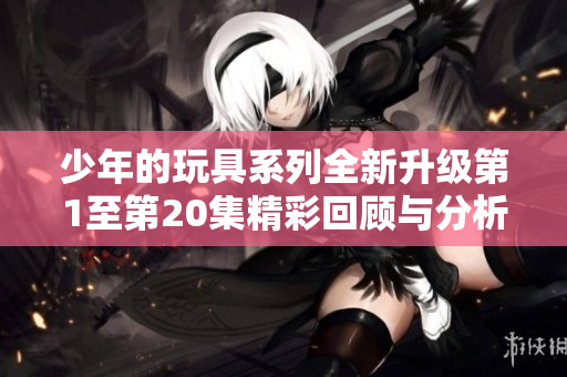 少年的玩具系列全新升级第1至第20集精彩回顾与分析