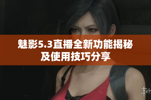 魅影5.3直播全新功能揭秘及使用技巧分享