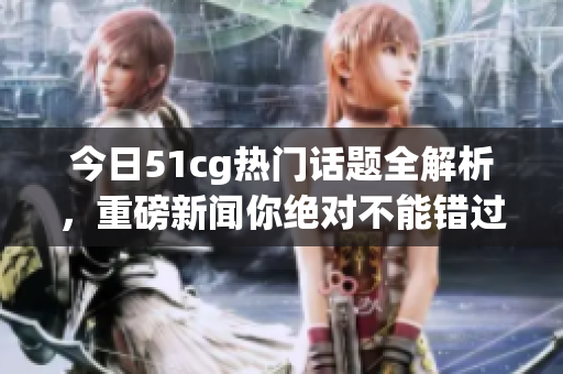 今日51cg热门话题全解析，重磅新闻你绝对不能错过！