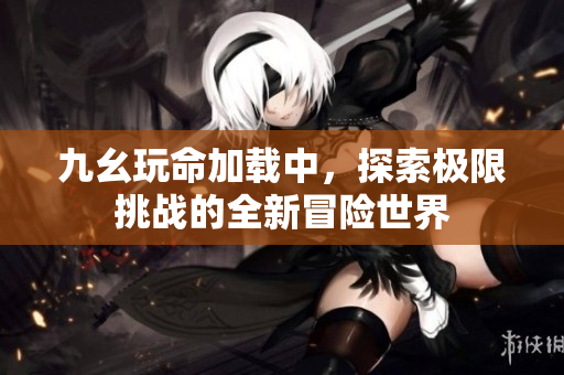 九幺玩命加载中，探索极限挑战的全新冒险世界