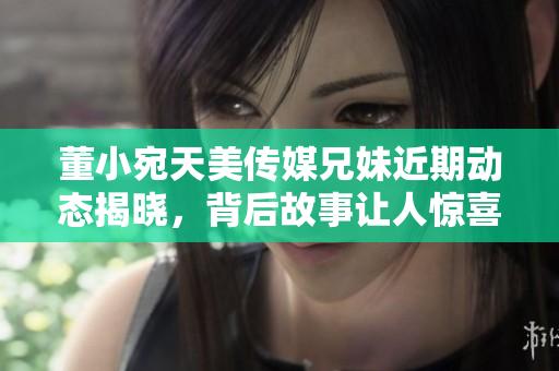 董小宛天美传媒兄妹近期动态揭晓，背后故事让人惊喜