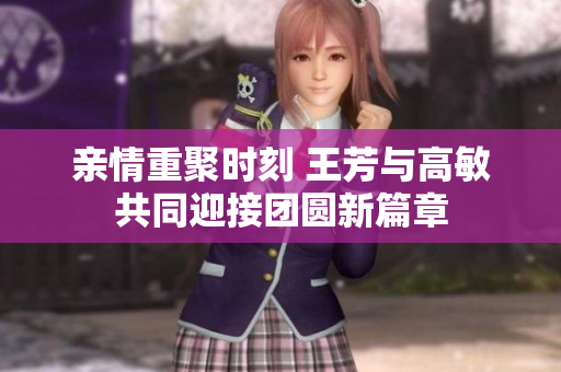 亲情重聚时刻 王芳与高敏共同迎接团圆新篇章