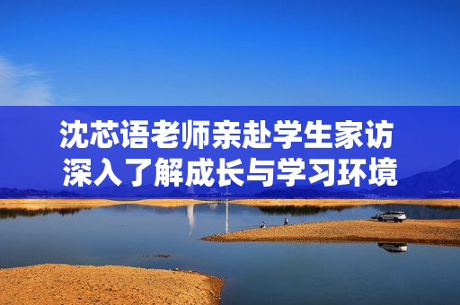 沈芯语老师亲赴学生家访 深入了解成长与学习环境