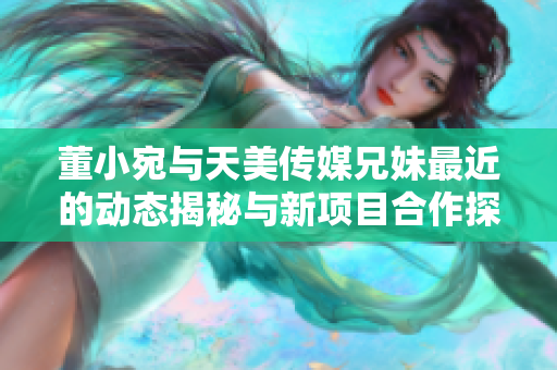 董小宛与天美传媒兄妹最近的动态揭秘与新项目合作探索