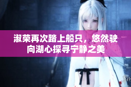 淑荣再次踏上船只，悠然驶向湖心探寻宁静之美