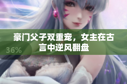 豪门父子双重宠，女主在古言中逆风翻盘