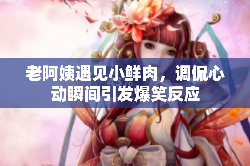 老阿姨遇见小鲜肉，调侃心动瞬间引发爆笑反应
