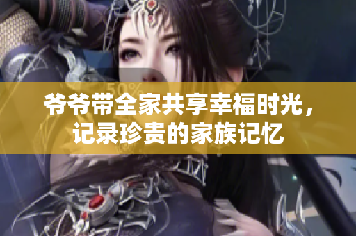 爷爷带全家共享幸福时光，记录珍贵的家族记忆
