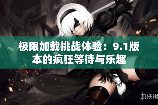 极限加载挑战体验：9.1版本的疯狂等待与乐趣