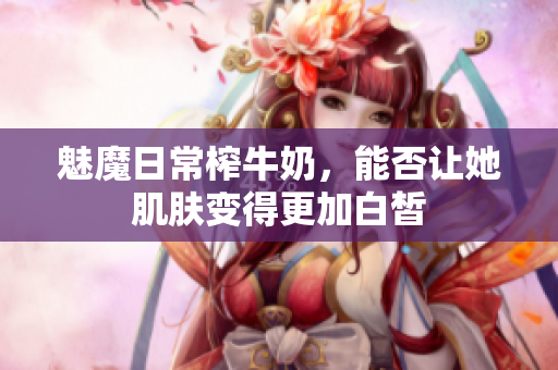 魅魔日常榨牛奶，能否让她肌肤变得更加白皙