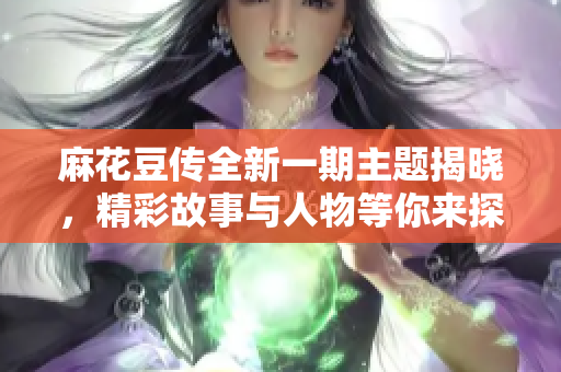 麻花豆传全新一期主题揭晓，精彩故事与人物等你来探索