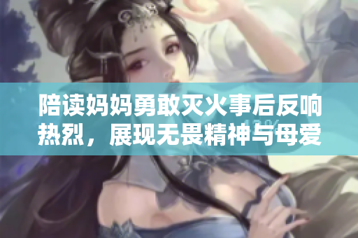 陪读妈妈勇敢灭火事后反响热烈，展现无畏精神与母爱真谛