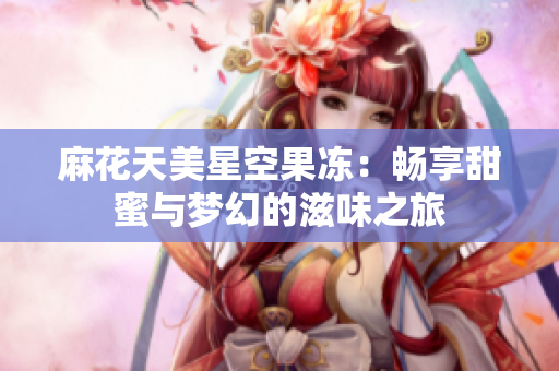 麻花天美星空果冻：畅享甜蜜与梦幻的滋味之旅
