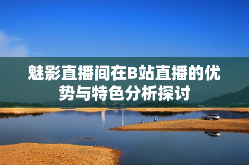 魅影直播间在B站直播的优势与特色分析探讨