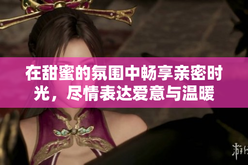 在甜蜜的氛围中畅享亲密时光，尽情表达爱意与温暖