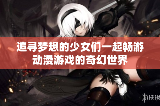 追寻梦想的少女们一起畅游动漫游戏的奇幻世界