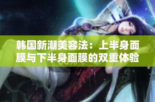 韩国新潮美容法：上半身面膜与下半身面膜的双重体验
