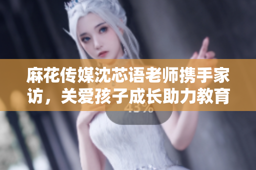 麻花传媒沈芯语老师携手家访，关爱孩子成长助力教育事业