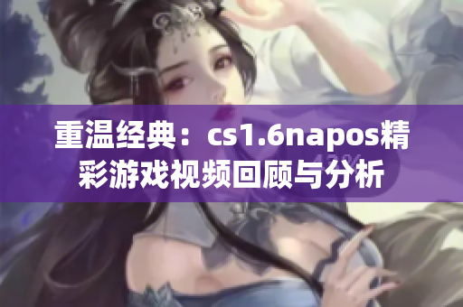 重温经典：cs1.6napos精彩游戏视频回顾与分析