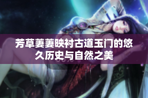 芳草萋萋映衬古道玉门的悠久历史与自然之美