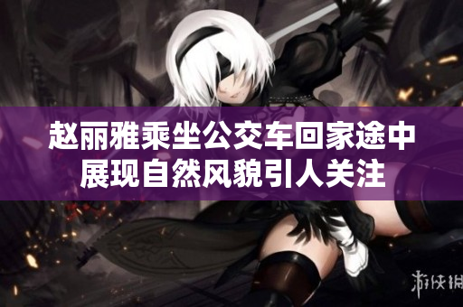 赵丽雅乘坐公交车回家途中展现自然风貌引人关注