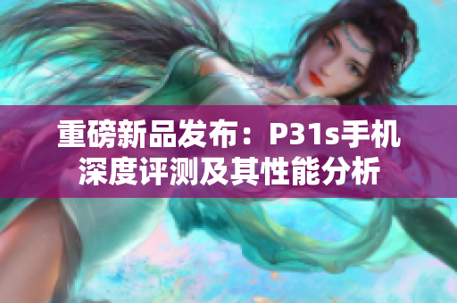 重磅新品发布：P31s手机深度评测及其性能分析