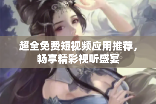 超全免费短视频应用推荐，畅享精彩视听盛宴