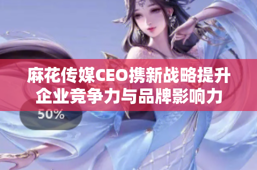 麻花传媒CEO携新战略提升企业竞争力与品牌影响力