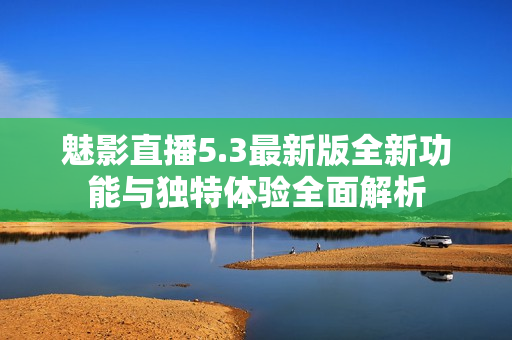 魅影直播5.3最新版全新功能与独特体验全面解析