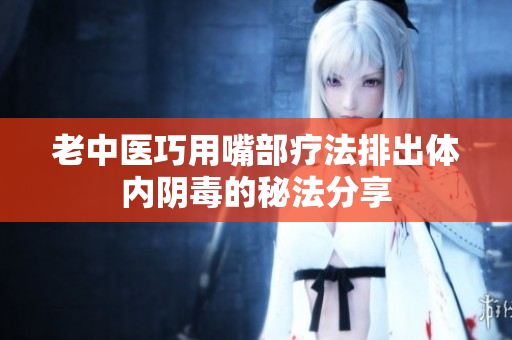 老中医巧用嘴部疗法排出体内阴毒的秘法分享