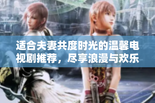 适合夫妻共度时光的温馨电视剧推荐，尽享浪漫与欢乐