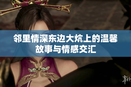 邻里情深东边大炕上的温馨故事与情感交汇
