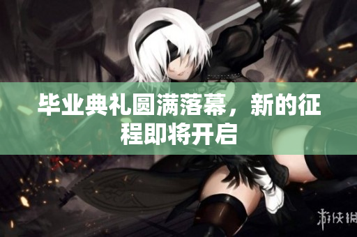 毕业典礼圆满落幕，新的征程即将开启