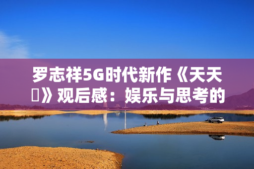 罗志祥5G时代新作《天天奭》观后感：娱乐与思考的完美结合