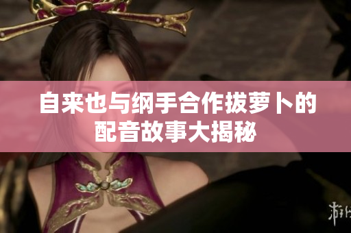 自来也与纲手合作拔萝卜的配音故事大揭秘