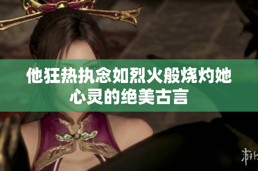 他狂热执念如烈火般烧灼她心灵的绝美古言