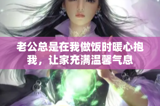 老公总是在我做饭时暖心抱我，让家充满温馨气息