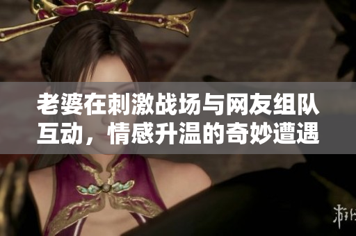 老婆在刺激战场与网友组队互动，情感升温的奇妙遭遇