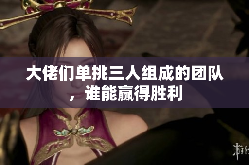 大佬们单挑三人组成的团队，谁能赢得胜利