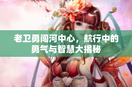 老卫勇闯河中心，航行中的勇气与智慧大揭秘
