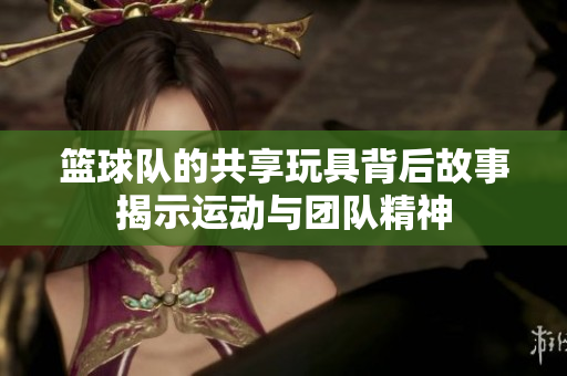 篮球队的共享玩具背后故事揭示运动与团队精神