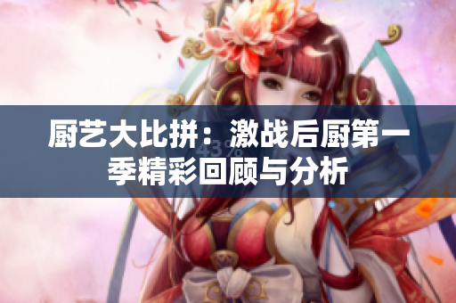 厨艺大比拼：激战后厨第一季精彩回顾与分析