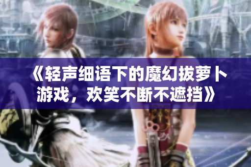 《轻声细语下的魔幻拔萝卜游戏，欢笑不断不遮挡》