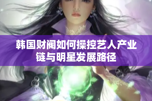 韩国财阀如何操控艺人产业链与明星发展路径