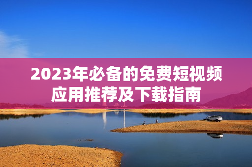 2023年必备的免费短视频应用推荐及下载指南