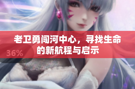 老卫勇闯河中心，寻找生命的新航程与启示