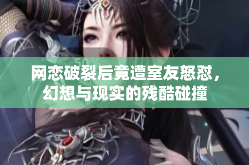 网恋破裂后竟遭室友怒怼，幻想与现实的残酷碰撞