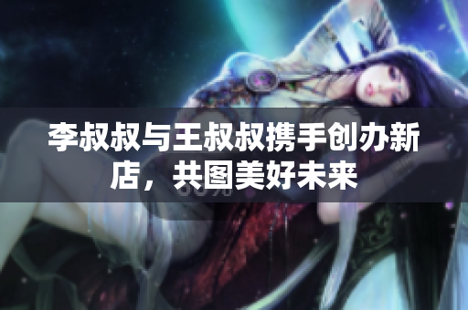 李叔叔与王叔叔携手创办新店，共图美好未来