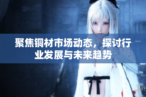 聚焦铜材市场动态，探讨行业发展与未来趋势