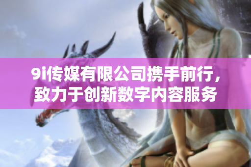 9i传媒有限公司携手前行，致力于创新数字内容服务
